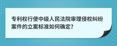 專利權(quán)行使中級人民法院審理侵權(quán)糾紛案件的立案標準如何確定？