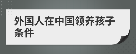 外國(guó)人在中國(guó)領(lǐng)養(yǎng)孩子條件