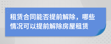 租賃合同能否提前解除，哪些情況可以提前解除房屋租賃