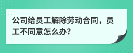 公司給員工解除勞動合同，員工不同意怎么辦？