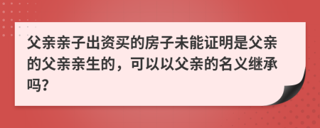 父親親子出資買的房子未能證明是父親的父親親生的，可以以父親的名義繼承嗎？