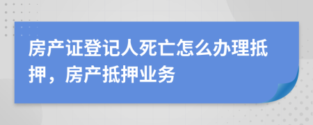 房產(chǎn)證登記人死亡怎么辦理抵押，房產(chǎn)抵押業(yè)務(wù)