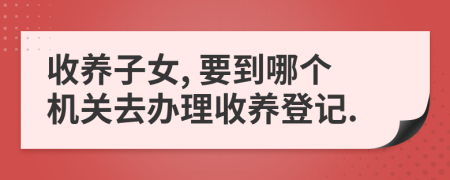 收養(yǎng)子女, 要到哪個機(jī)關(guān)去辦理收養(yǎng)登記.