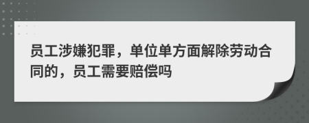 員工涉嫌犯罪，單位單方面解除勞動合同的，員工需要賠償嗎