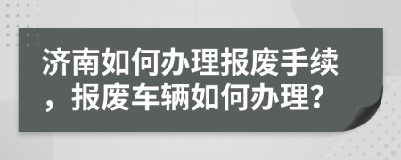 濟(jì)南如何辦理報(bào)廢手續(xù)，報(bào)廢車輛如何辦理？