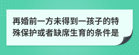 再婚前一方未得到一孩子的特殊保護(hù)或者缺席生育的條件是