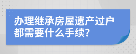 辦理繼承房屋遺產(chǎn)過戶都需要什么手續(xù)？