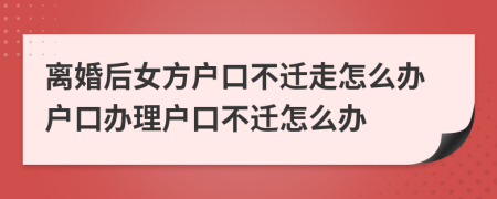 離婚后女方戶口不遷走怎么辦戶口辦理戶口不遷怎么辦