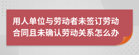 用人單位與勞動(dòng)者未簽訂勞動(dòng)合同且未確認(rèn)勞動(dòng)關(guān)系怎么辦