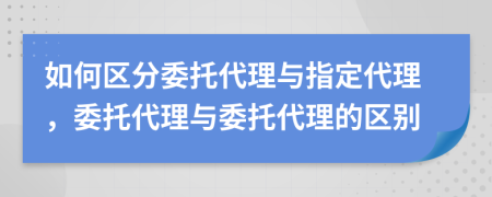 如何區(qū)分委托代理與指定代理，委托代理與委托代理的區(qū)別