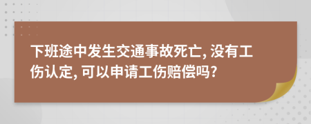 下班途中發(fā)生交通事故死亡, 沒有工傷認定, 可以申請工傷賠償嗎?