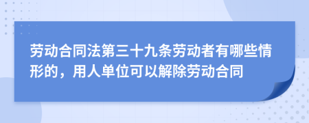 勞動合同法第三十九條勞動者有哪些情形的，用人單位可以解除勞動合同