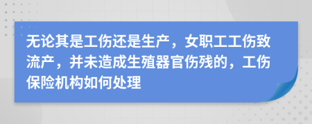無論其是工傷還是生產(chǎn)，女職工工傷致流產(chǎn)，并未造成生殖器官傷殘的，工傷保險機(jī)構(gòu)如何處理