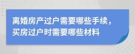 離婚房產(chǎn)過戶需要哪些手續(xù)，買房過戶時需要哪些材料