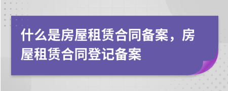 什么是房屋租賃合同備案，房屋租賃合同登記備案