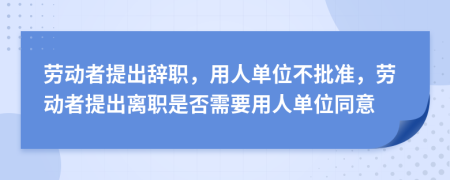 勞動者提出辭職，用人單位不批準，勞動者提出離職是否需要用人單位同意