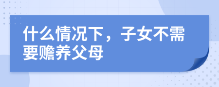 什么情況下，子女不需要贍養(yǎng)父母