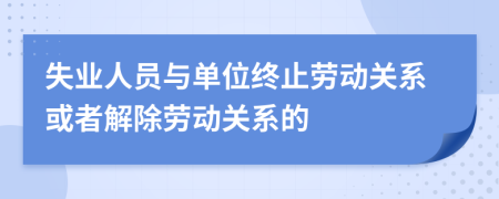 失業(yè)人員與單位終止勞動(dòng)關(guān)系或者解除勞動(dòng)關(guān)系的