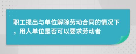職工提出與單位解除勞動合同的情況下，用人單位是否可以要求勞動者