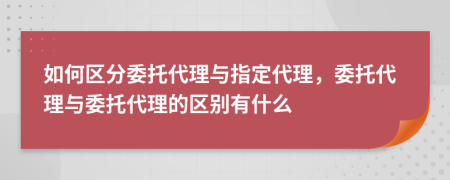 如何區(qū)分委托代理與指定代理，委托代理與委托代理的區(qū)別有什么