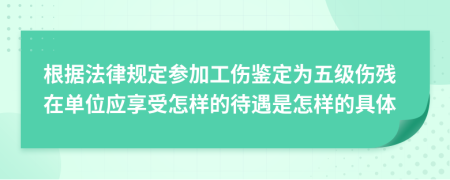 根據(jù)法律規(guī)定參加工傷鑒定為五級(jí)傷殘?jiān)趩挝粦?yīng)享受怎樣的待遇是怎樣的具體