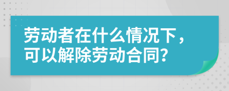 勞動者在什么情況下，可以解除勞動合同？