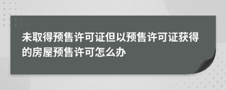 未取得預(yù)售許可證但以預(yù)售許可證獲得的房屋預(yù)售許可怎么辦