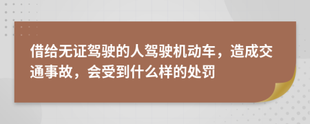 借給無(wú)證駕駛的人駕駛機(jī)動(dòng)車，造成交通事故，會(huì)受到什么樣的處罰