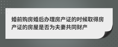 婚前購房婚后辦理房產(chǎn)證的時候取得房產(chǎn)證的房屋是否為夫妻共同財產(chǎn)
