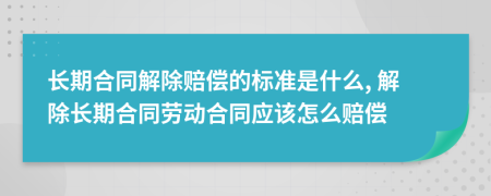 長期合同解除賠償?shù)臉?biāo)準(zhǔn)是什么, 解除長期合同勞動合同應(yīng)該怎么賠償
