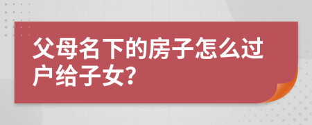 父母名下的房子怎么過(guò)戶(hù)給子女？
