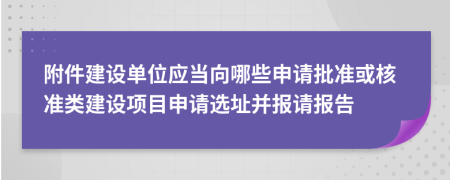 附件建設(shè)單位應(yīng)當(dāng)向哪些申請批準(zhǔn)或核準(zhǔn)類建設(shè)項目申請選址并報請報告