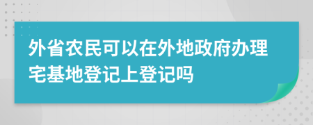 外省農(nóng)民可以在外地政府辦理宅基地登記上登記嗎