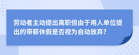 勞動(dòng)者主動(dòng)提出離職但由于用人單位提出的帶薪休假是否視為自動(dòng)放棄?