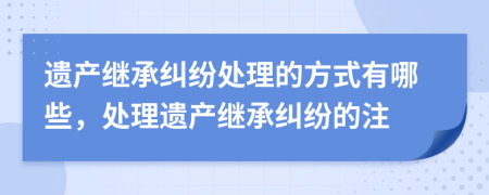 遺產(chǎn)繼承糾紛處理的方式有哪些，處理遺產(chǎn)繼承糾紛的注