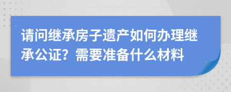 請問繼承房子遺產(chǎn)如何辦理繼承公證？需要準備什么材料