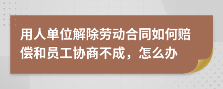 用人單位解除勞動合同如何賠償和員工協(xié)商不成，怎么辦