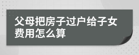 父母把房子過(guò)戶給子女費(fèi)用怎么算