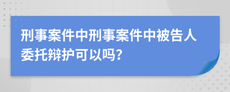 刑事案件中刑事案件中被告人委托辯護(hù)可以嗎？