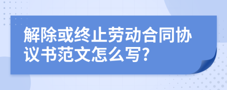 解除或終止勞動合同協(xié)議書范文怎么寫?