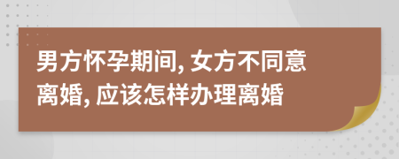 男方懷孕期間, 女方不同意離婚, 應(yīng)該怎樣辦理離婚