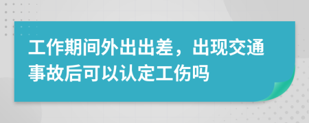 工作期間外出出差，出現(xiàn)交通事故后可以認(rèn)定工傷嗎