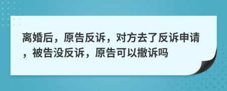 離婚后，原告反訴，對(duì)方去了反訴申請(qǐng)，被告沒(méi)反訴，原告可以撤訴嗎
