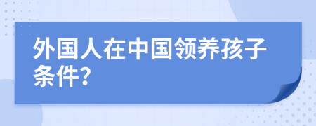 外國人在中國領(lǐng)養(yǎng)孩子條件？