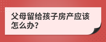 父母留給孩子房產(chǎn)應(yīng)該怎么辦？