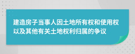 建造房子當(dāng)事人因土地所有權(quán)和使用權(quán)以及其他有關(guān)土地權(quán)利歸屬的爭議