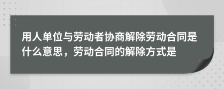 用人單位與勞動(dòng)者協(xié)商解除勞動(dòng)合同是什么意思，勞動(dòng)合同的解除方式是