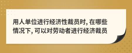 用人單位進(jìn)行經(jīng)濟性裁員時, 在哪些情況下, 可以對勞動者進(jìn)行經(jīng)濟裁員