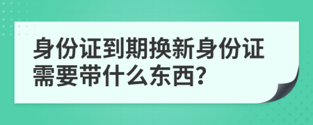 身份證到期換新身份證需要帶什么東西？