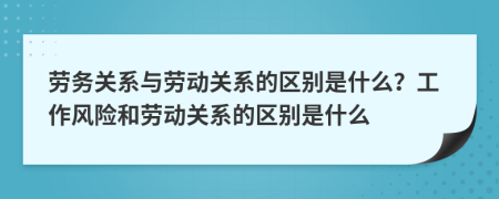 勞務(wù)關(guān)系與勞動關(guān)系的區(qū)別是什么？工作風(fēng)險和勞動關(guān)系的區(qū)別是什么
